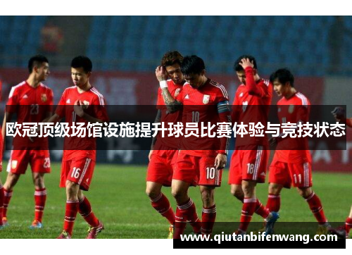 欧冠顶级场馆设施提升球员比赛体验与竞技状态